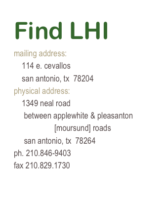 Find LHI
mailing address:
    114 e. cevallos
    san antonio, tx  78204
physical address:
    1349 neal road
     between applewhite & pleasanton 
                    [moursund] roads
     san antonio, tx  78264
ph. 210.846-9403
fax 210.829.1730
mpoppelt@gmail.com
www.landheritageinstitute.org