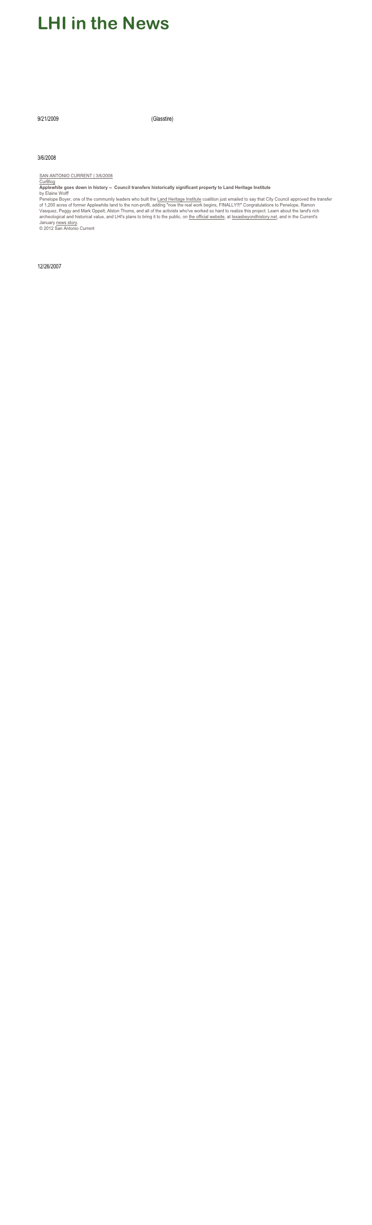 LHI in the News  
5/26/2011       Land Heritage Institute Creates Phoenix From Applewhite Debacle (Texas Public Radio News)
5/21/2011       Independence Trail opens at Land Heritage Institute (mySA.com)
5/5/2011         Land Heritage Institute completes new nature trail (San Antonio Business Journal)
2/11/2009       Land Heritage Institute Site Contains New Hike and Bike Trail, Pioneer and Native American History (Enhanced Online News)
9/21/2009       Ansen Seale at Land Heritage Institute (Glasstire)6/20/2008       Ancient Lands (San Antonio Express-News)
3/6/2008
￼1/9/2008         Applewhite bears more fruit: Council set to transfer historic Southside site to the Land Heritage Institute (San Antonio Current)
12/26/2007     San Antonio Current - NEWS + FEATURES:  Year in Review: News



