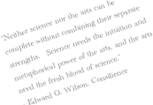 “Neither science nor the arts can be complete without combining their separate strengths.   Science needs the intuition and metaphorical power of the arts, and the arts need the fresh blood of science.”
--Edward O. Wilson, Consilience
